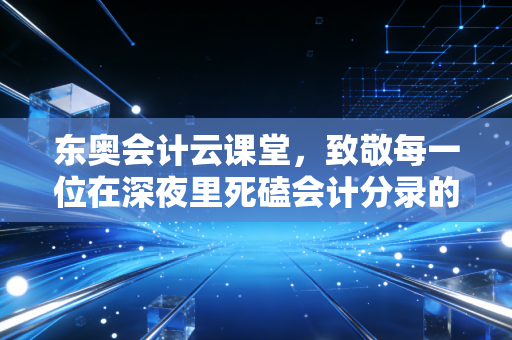 东奥会计云课堂，致敬每一位在深夜里死磕会计分录的追梦人——聊聊注会备考的那些坑与光