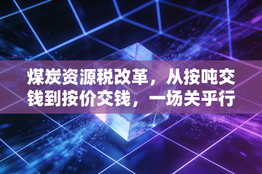煤炭资源税改革，从按吨交钱到按价交钱，一场关乎行业命运的深刻重塑