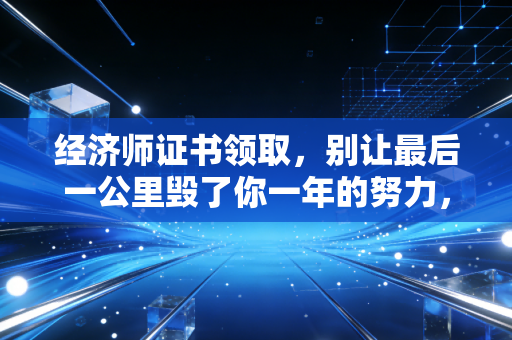 经济师证书领取，别让最后一公里毁了你一年的努力，资深注会人的肺腑建议