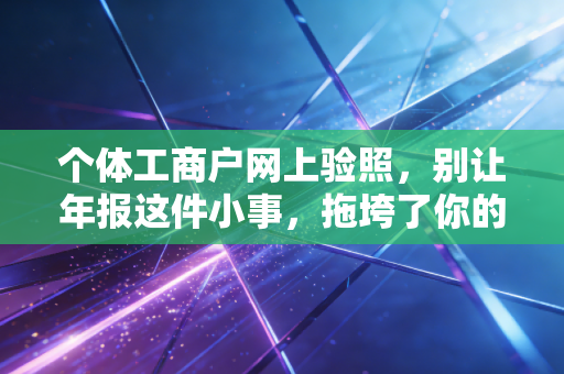个体工商户网上验照，别让年报这件小事，拖垮了你的辛苦生意
