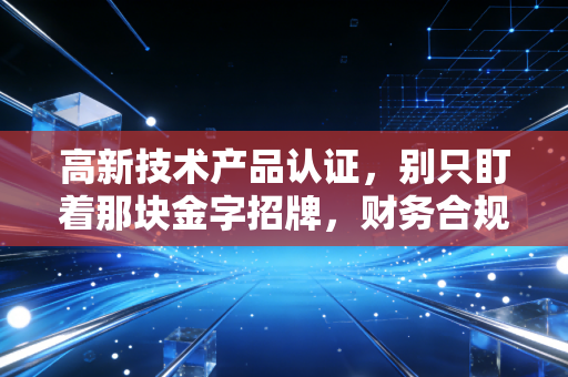 高新技术产品认证，别只盯着那块金字招牌，财务合规才是企业的护身符