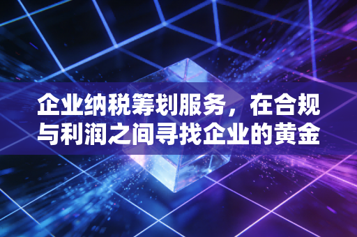 企业纳税筹划服务，在合规与利润之间寻找企业的黄金平衡点