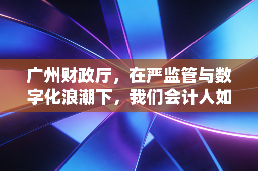 广州财政厅，在严监管与数字化浪潮下，我们会计人如何找准自己的航向？