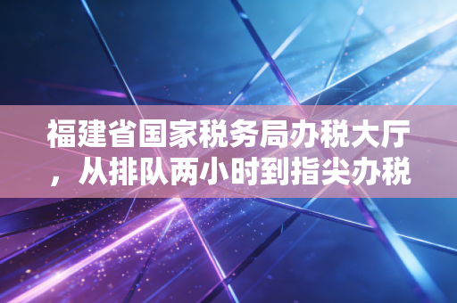 福建省国家税务局办税大厅，从排队两小时到指尖办税的蜕变与思考
