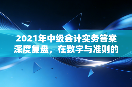 2021年中级会计实务答案深度复盘，在数字与准则的迷宫中寻找出口