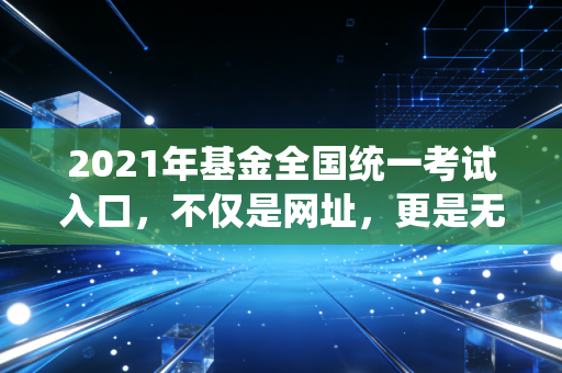 2021年基金全国统一考试入口,不仅是网址,更是无数金融人命运的转折点