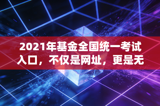 2021年基金全国统一考试入口，不仅是网址，更是无数金融人命运的转折点