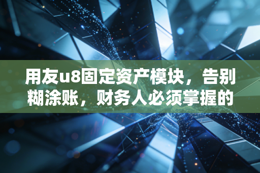 用友u8固定资产模块，告别糊涂账，财务人必须掌握的资产管理实战心法