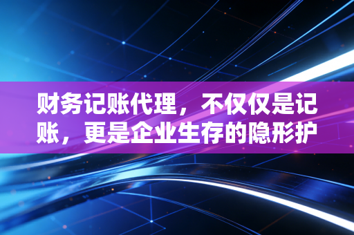 财务记账代理，不仅仅是记账，更是企业生存的隐形护盾