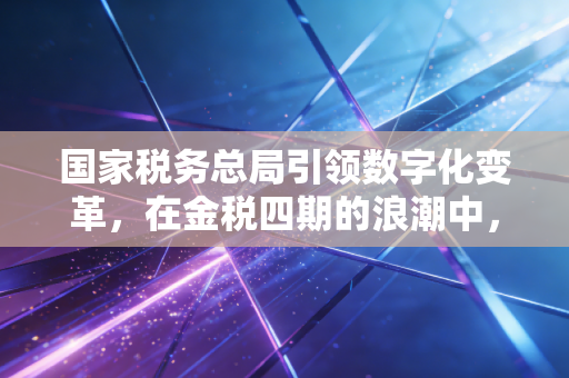 国家税务总局引领数字化变革，在金税四期的浪潮中，我们如何寻找税收合规的安全感？