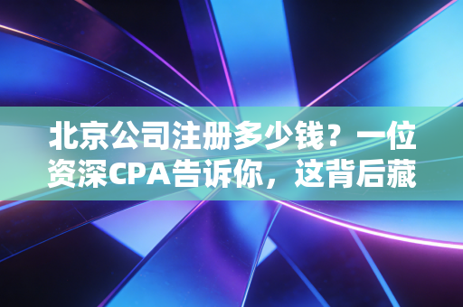 北京公司注册多少钱？一位资深CPA告诉你，这背后藏着多少隐形账单