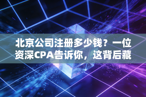 北京公司注册多少钱？一位资深CPA告诉你，这背后藏着多少隐形账单