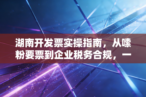 湖南开发票实操指南，从嗦粉要票到企业税务合规，一位资深注会的大实话