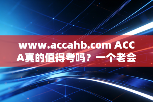 www.accahb.com ACCA真的值得考吗？一个老会计的掏心窝子话