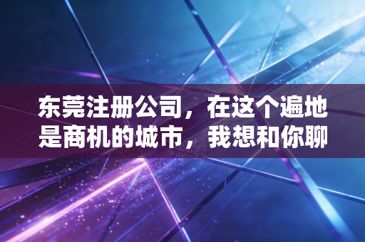 东莞注册公司，在这个遍地是商机的城市，我想和你聊聊创业背后的那些辛酸泪与真经