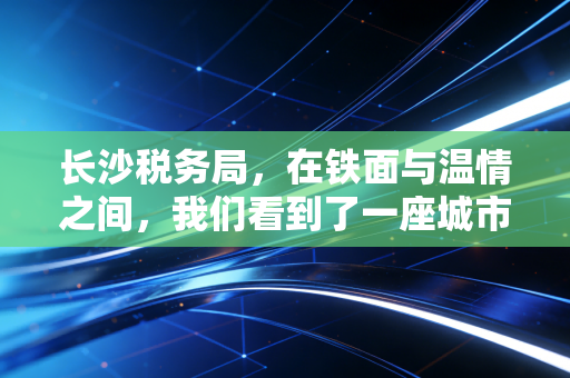 长沙税务局，在铁面与温情之间，我们看到了一座城市的税收温度
