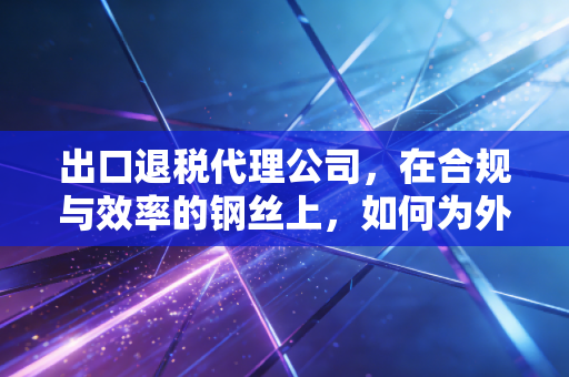 出口退税代理公司,在合规与效率的钢丝上,如何为外贸企业多赚这真金白银?