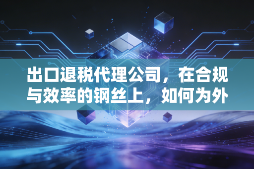 出口退税代理公司，在合规与效率的钢丝上，如何为外贸企业多赚这真金白银？