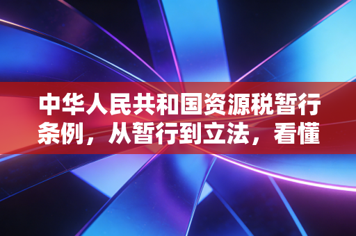 中华人民共和国资源税暂行条例,从暂行到立法,看懂资源税背后的绿色账本