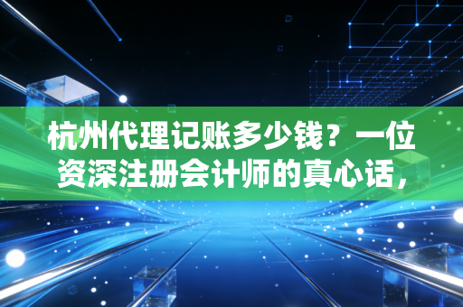 杭州代理记账多少钱？一位资深注册会计师的真心话，别让低价毁了你的公司