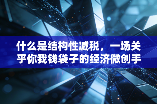 什么是结构性减税,一场关乎你我钱袋子的经济微创手术
