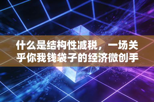 什么是结构性减税，一场关乎你我钱袋子的经济微创手术