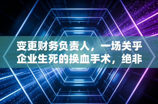 变更财务负责人，一场关乎企业生死的换血手术，绝非简单的签字交接