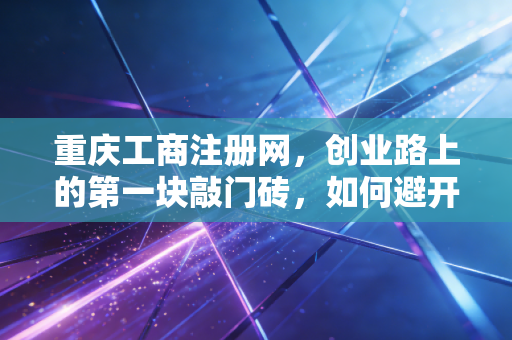重庆工商注册网，创业路上的第一块敲门砖，如何避开那些让人头秃的坑？