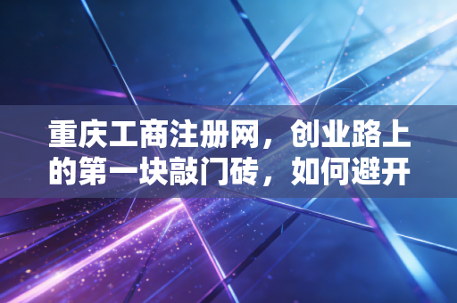 重庆工商注册网，创业路上的第一块敲门砖，如何避开那些让人头秃的坑？