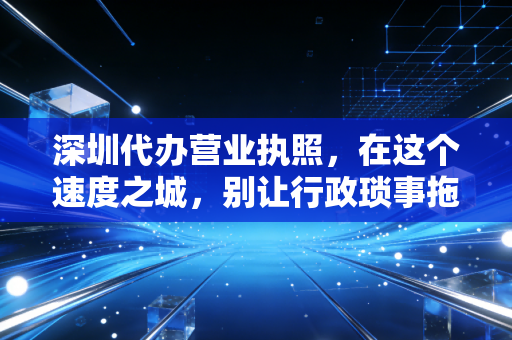 深圳代办营业执照,在这个速度之城,别让行政琐事拖垮你的创业梦
