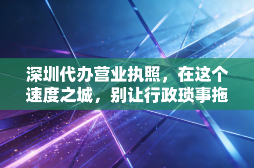 深圳代办营业执照，在这个速度之城，别让行政琐事拖垮你的创业梦