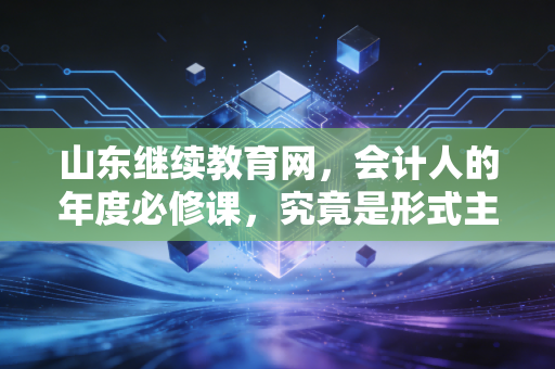 山东继续教育网，会计人的年度必修课，究竟是形式主义还是进阶阶梯？