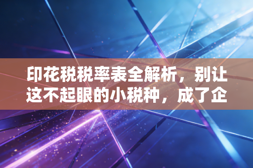 印花税税率表全解析，别让这不起眼的小税种，成了企业合规路上的隐形地雷