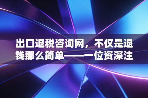 出口退税咨询网,不仅是退钱那么简单——一位资深注会眼中的出口退税实战避坑指南