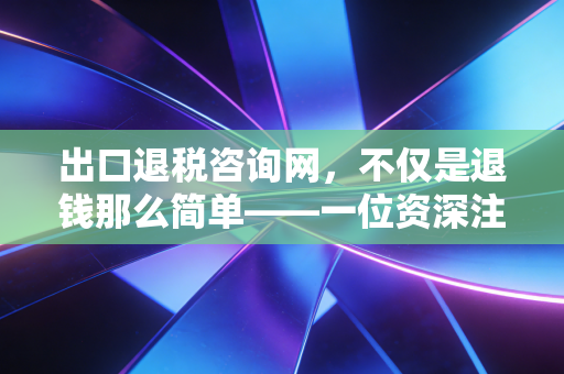 出口退税咨询网,不仅是退钱那么简单——一位资深注会眼中的出口退税实战避坑指南