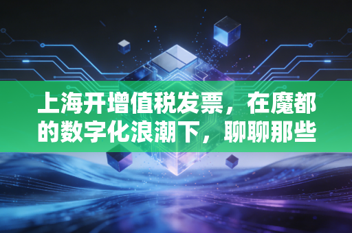上海开增值税发票，在魔都的数字化浪潮下，聊聊那些你必须知道的潜规则与真心话