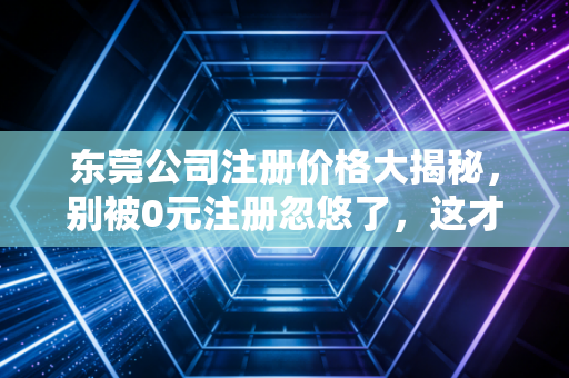 东莞公司注册价格大揭秘，别被0元注册忽悠了，这才是你该花的钱
