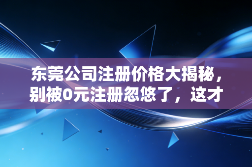 东莞公司注册价格大揭秘，别被0元注册忽悠了，这才是你该花的钱