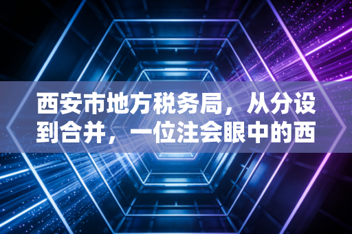 西安市地方税务局，从分设到合并，一位注会眼中的西安税务进化史