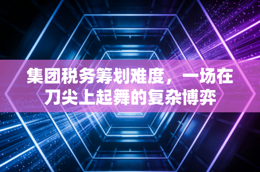 集团税务筹划难度，一场在刀尖上起舞的复杂博弈