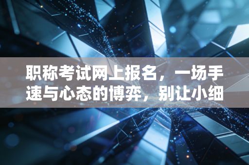 职称考试网上报名，一场手速与心态的博弈，别让小细节毁了你的考证路