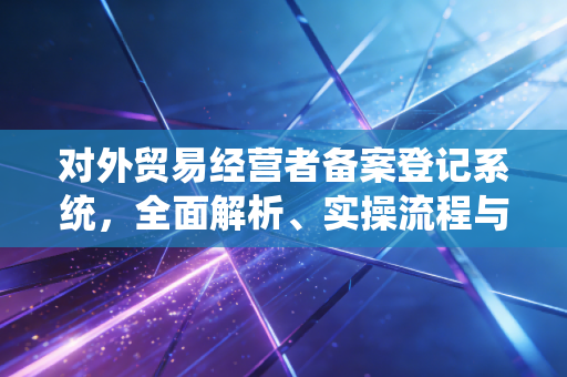 对外贸易经营者备案登记系统,全面解析、实操流程与合规变革