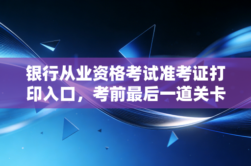 银行从业资格考试准考证打印入口，考前最后一道关卡，千万别掉链子
