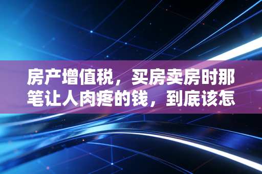 房产增值税，买房卖房时那笔让人肉疼的钱，到底该怎么算？