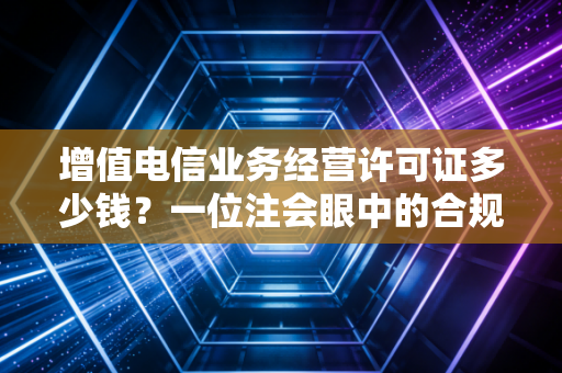 增值电信业务经营许可证多少钱？一位注会眼中的合规成本与隐形陷阱