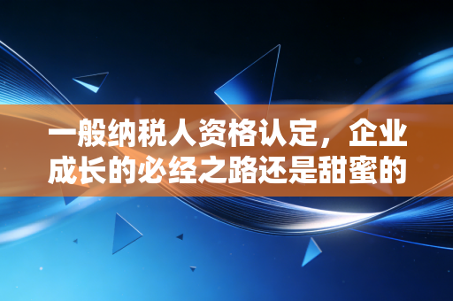 一般纳税人资格认定，企业成长的必经之路还是甜蜜的陷阱？