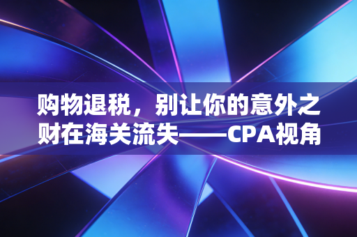 购物退税,别让你的意外之财在海关流失——CPA视角下的终极省钱攻略