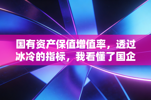 国有资产保值增值率,透过冰冷的指标,我看懂了国企的温情与责任