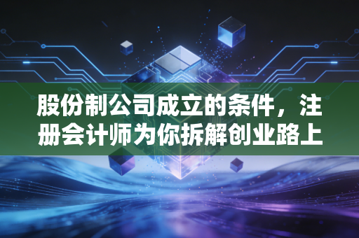 股份制公司成立的条件,注册会计师为你拆解创业路上的硬骨头与深水区