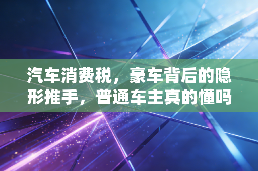 汽车消费税，豪车背后的隐形推手，普通车主真的懂吗？